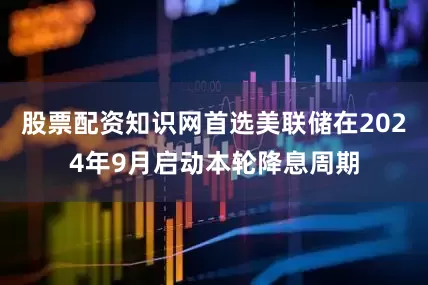 股票配资知识网首选美联储在2024年9月启动本轮降息周期