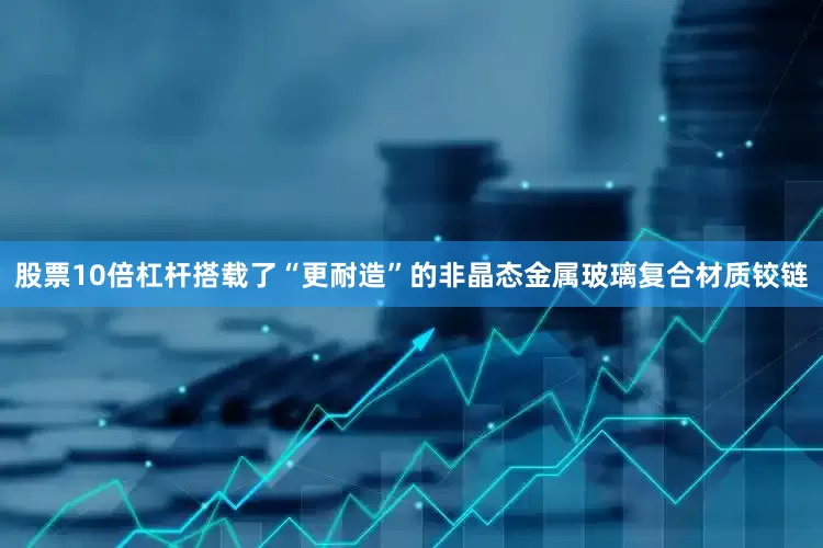 股票10倍杠杆搭载了“更耐造”的非晶态金属玻璃复合材质铰链