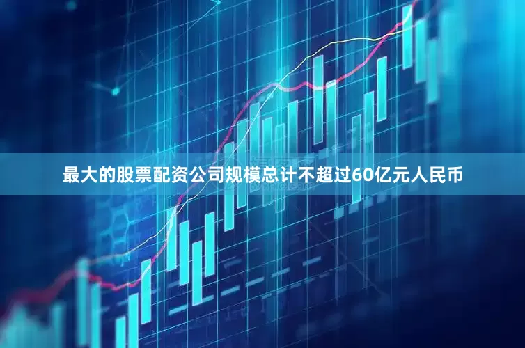 最大的股票配资公司规模总计不超过60亿元人民币