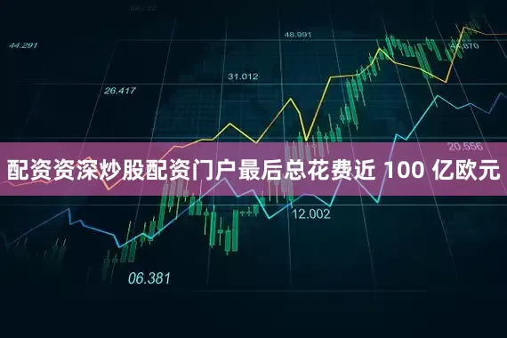配资资深炒股配资门户最后总花费近 100 亿欧元