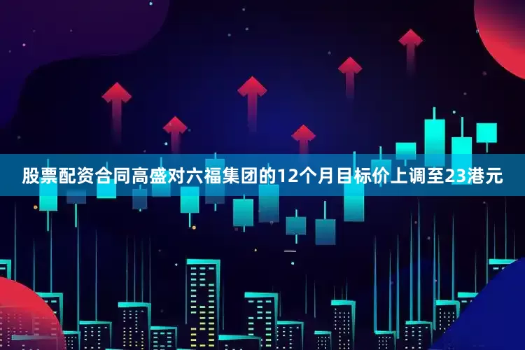 股票配资合同高盛对六福集团的12个月目标价上调至23港元