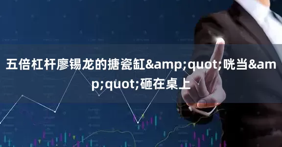 五倍杠杆廖锡龙的搪瓷缸&quot;咣当&quot;砸在桌上