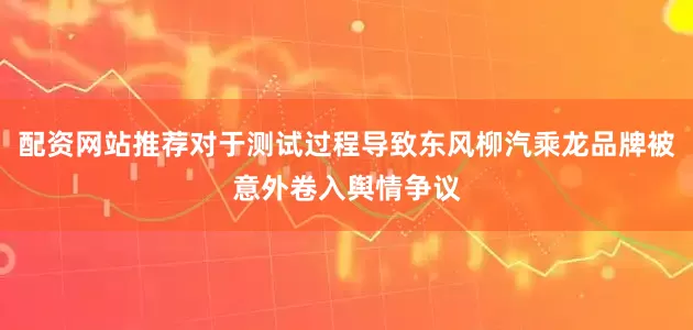 配资网站推荐对于测试过程导致东风柳汽乘龙品牌被意外卷入舆情争议