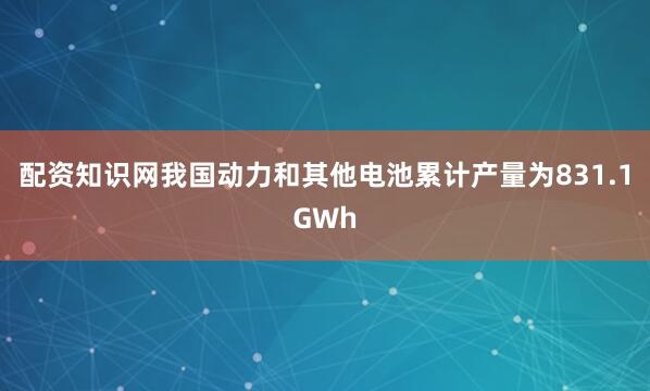 配资知识网我国动力和其他电池累计产量为831.1GWh