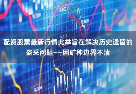 配资股票最新行情此举旨在解决历史遗留的盗采问题——因矿种边界不清