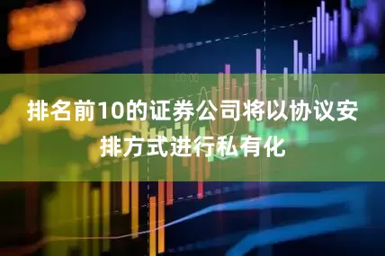 排名前10的证券公司将以协议安排方式进行私有化