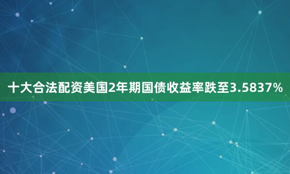 十大合法配资美国2年期国债收益率跌至3.5837%