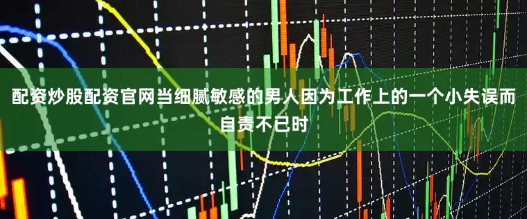 配资炒股配资官网当细腻敏感的男人因为工作上的一个小失误而自责不已时